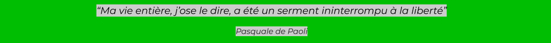 “Ma vie entière, j’ose le dire, a été un serment ininterrompu à la liberté”  Pasquale de Paoli